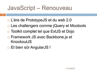 JavaScript – Renouveau
6


       L’ère de PrototypeJS et du web 2.0
       Les challengers comme jQuery et Mootools
       Toolkit complet tel que ExtJS et Dojo
       Framework JS avec Backbone.js et
        KnockoutJS
       Et bien sûr AngularJS !




                                     11/10/2012
 