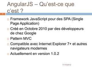 AngularJS – What’s it ?
7


       Framework JavaScript pour des SPA (Single
        Page Application)
       Créé en Octobre 2010 par des développeurs
        de chez Google
       Pattern MVC
       Compatible avec Internet Explorer 7+ et autres
        navigateurs modernes
       Actuellement en version 1.0.2

                                       11/10/2012
 