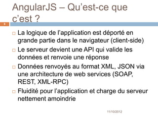 AngularJS – What’s it ?
8


       La logique de l’application est déporté en
        grande partie dans le navigateur (client-side)
       Le serveur devient une API qui valide les
        données et renvoie une réponse
       Données renvoyés au format XML, JSON via
        une architecture de web services
        (SOAP, REST, XML-RPC)
       Fluidité pour l’application et charge du serveur
        nettement amoindrie
                                        11/10/2012
 