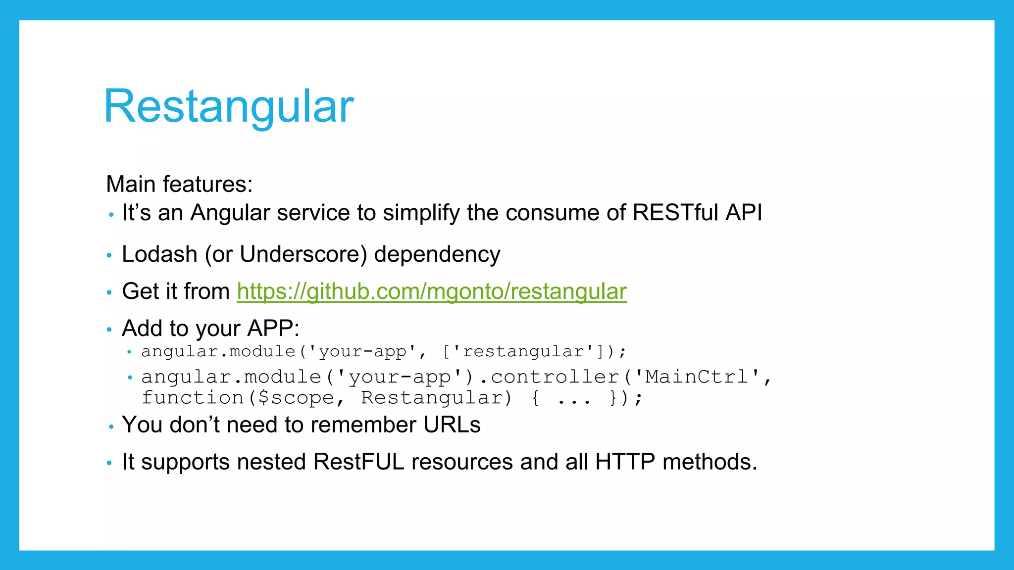 Restangular Main features: • It’s an Angular service to simplify the consume of RESTful API • Lodash (or Underscore) dependency • Get it from https://github.com/mgonto/restangular • Add to your APP: • angular.module('your-app', ['restangular']); • angular.module('your-app').controller('MainCtrl', function($scope, Restangular) { ... }); • You don’t need to remember URLs • It supports nested RestFUL resources and all HTTP methods. 