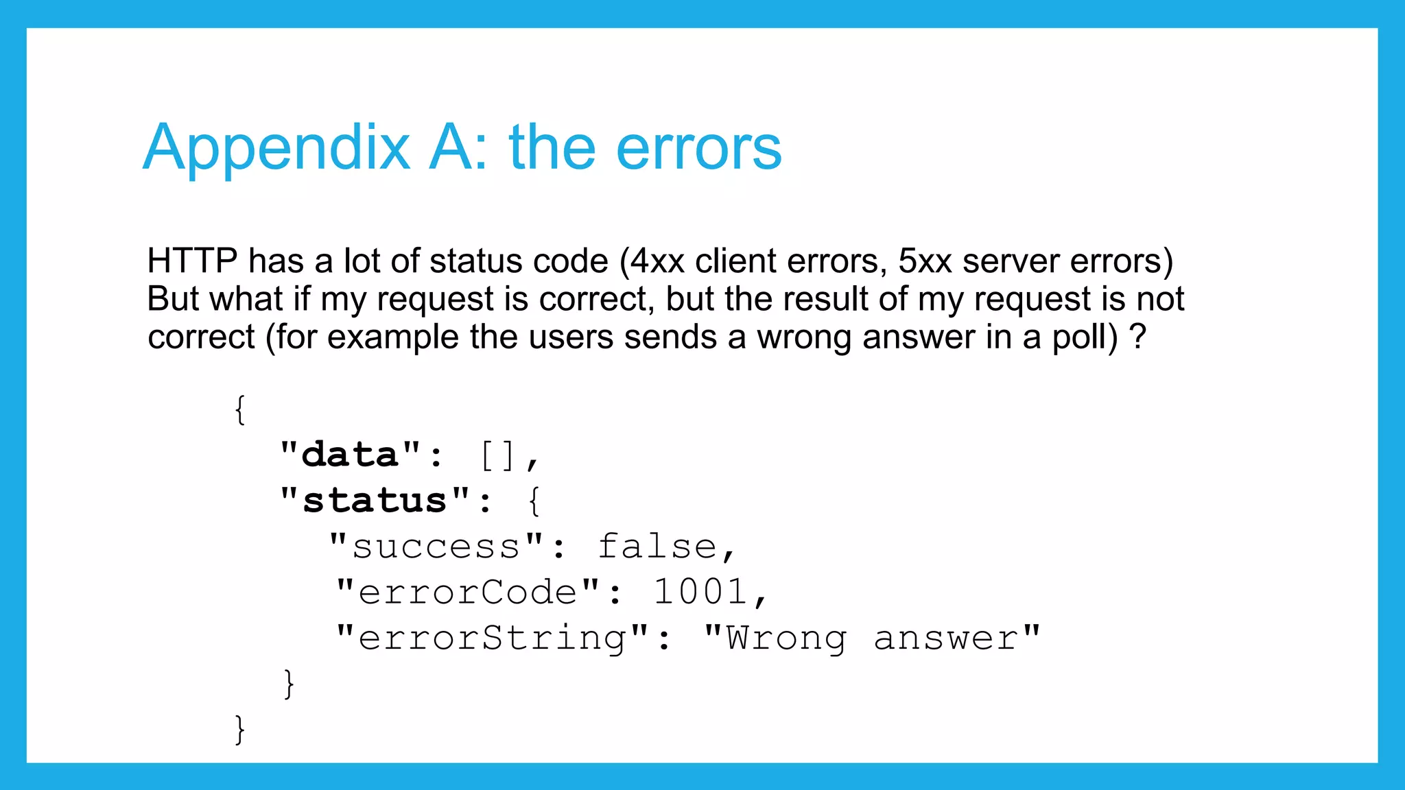 Appendix A: the errors HTTP has a lot of status code (4xx client errors, 5xx server errors) But what if my request is correct, but the result of my request is not correct (for example the users sends a wrong answer in a poll) ? { "data": [], "status": { "success": false, "errorCode": 1001, "errorString": "Wrong answer" } } 