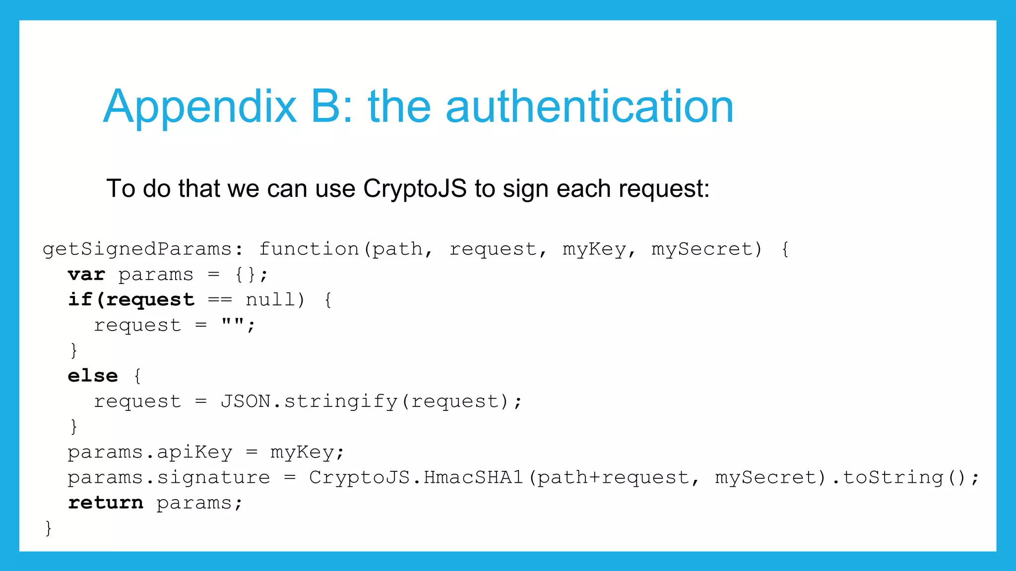 Appendix B: the authentication To do that we can use CryptoJS to sign each request: getSignedParams: function(path, request, myKey, mySecret) { var params = {}; if(request == null) { request = ""; } else { request = JSON.stringify(request); } params.apiKey = myKey; params.signature = CryptoJS.HmacSHA1(path+request, mySecret).toString(); return params; } 