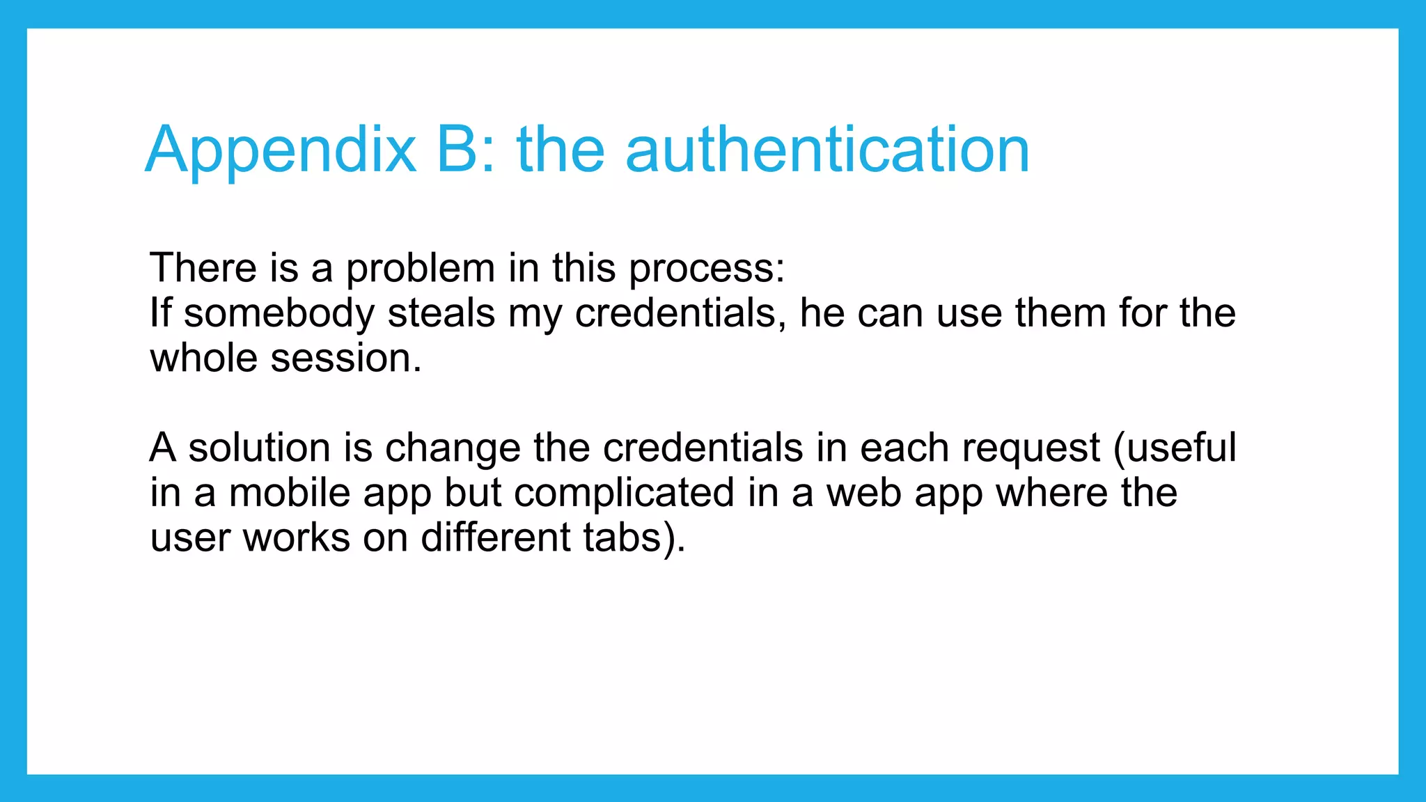 Appendix B: the authentication There is a problem in this process: If somebody steals my credentials, he can use them for the whole session. A solution is change the credentials in each request (useful in a mobile app but complicated in a web app where the user works on different tabs). 
