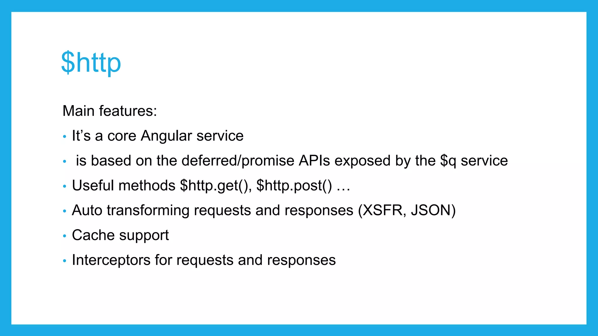 $http Main features: • It’s a core Angular service • is based on the deferred/promise APIs exposed by the $q service • Useful methods $http.get(), $http.post() … • Auto transforming requests and responses (XSFR, JSON) • Cache support • Interceptors for requests and responses 