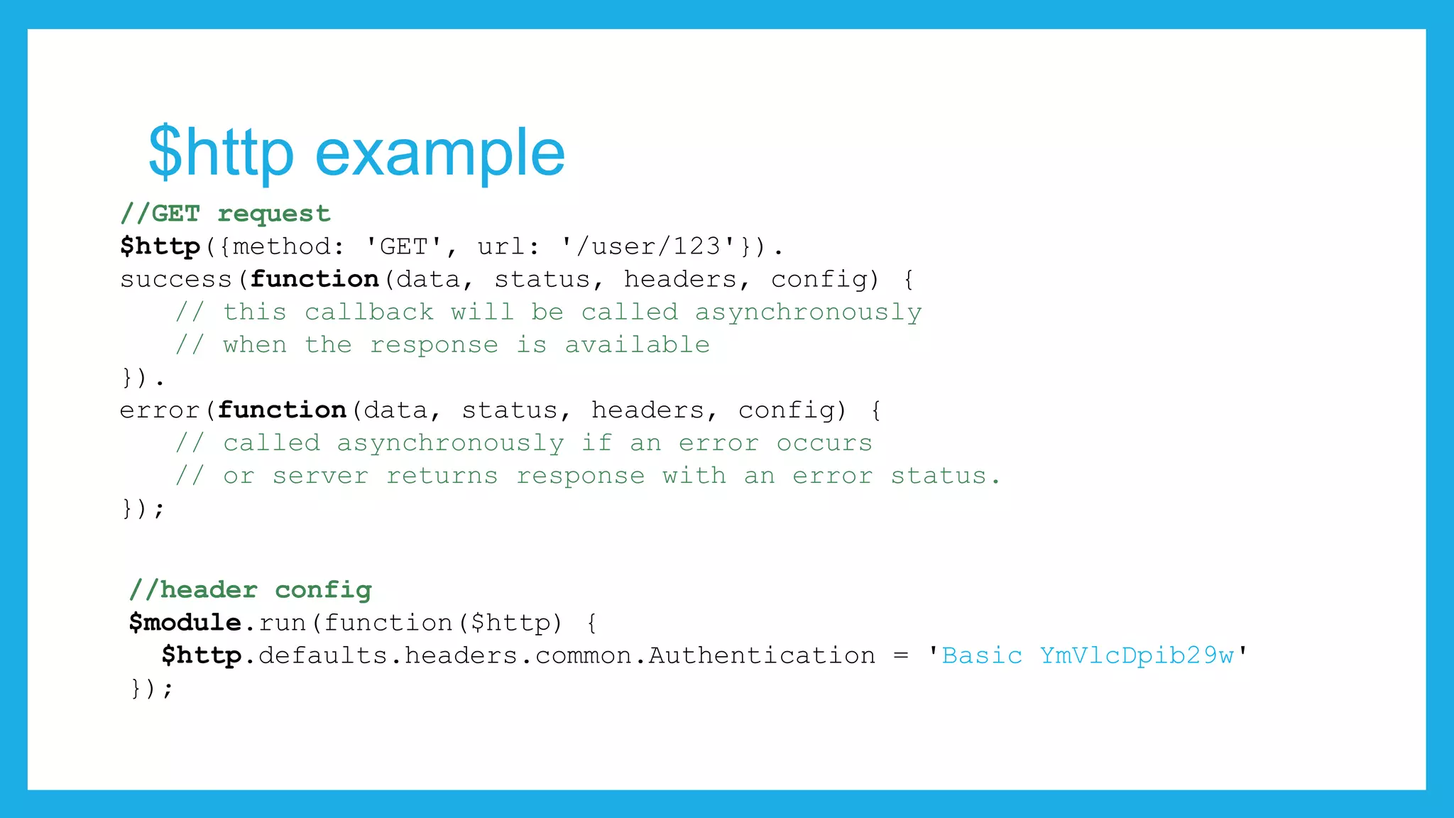 $http example //GET request $http({method: 'GET', url: '/user/123'}). success(function(data, status, headers, config) { // this callback will be called asynchronously // when the response is available }). error(function(data, status, headers, config) { // called asynchronously if an error occurs // or server returns response with an error status. }); //header config $module.run(function($http) { $http.defaults.headers.common.Authentication = 'Basic YmVlcDpib29w' }); 