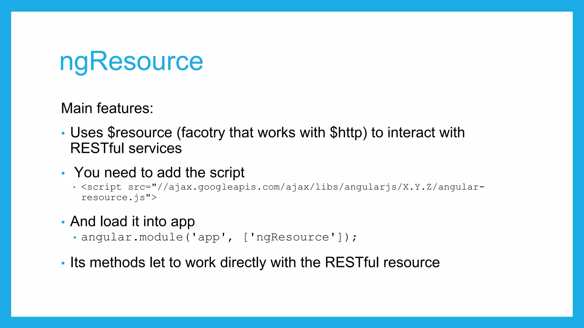 ngResource Main features: • Uses $resource (facotry that works with $http) to interact with RESTful services • You need to add the script • <script src="//ajax.googleapis.com/ajax/libs/angularjs/X.Y.Z/angular- resource.js"> • And load it into app • angular.module('app', ['ngResource']); • Its methods let to work directly with the RESTful resource 