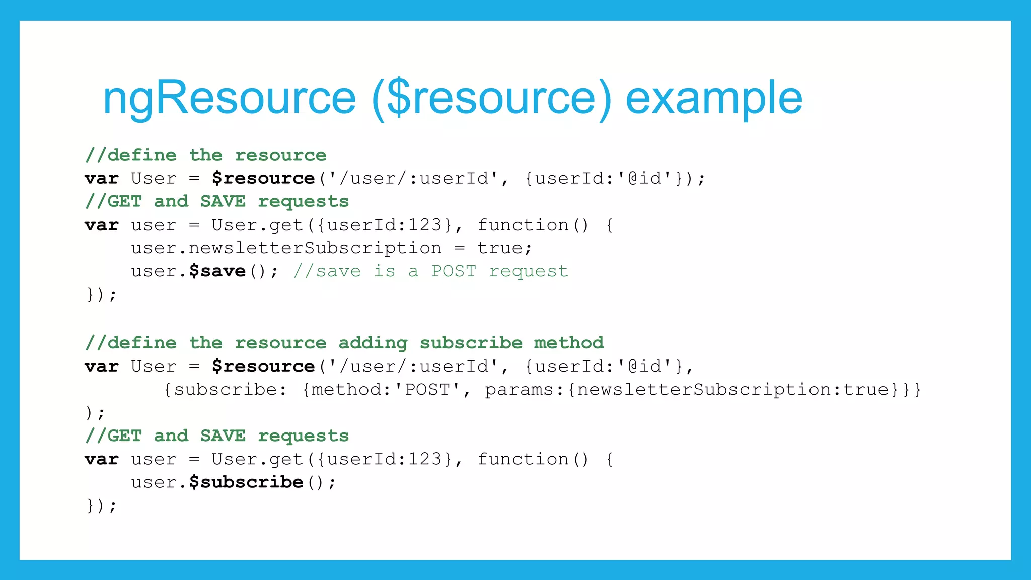 ngResource ($resource) example //define the resource var User = $resource('/user/:userId', {userId:'@id'}); //GET and SAVE requests var user = User.get({userId:123}, function() { user.newsletterSubscription = true; user.$save(); //save is a POST request }); //define the resource adding subscribe method var User = $resource('/user/:userId', {userId:'@id'}, {subscribe: {method:'POST', params:{newsletterSubscription:true}}} ); //GET and SAVE requests var user = User.get({userId:123}, function() { user.$subscribe(); }); 