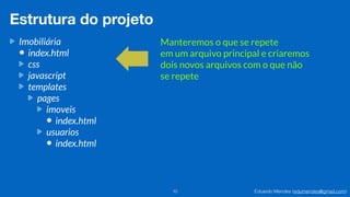 Eduardo Mendes (edumendes@gmail.com)10
Estrutura do projeto
Imobiliária
index.html
css
javascript
templates
pages
imoveis
index.html
usuarios
index.html
Manteremos o que se repete
em um arquivo principal e criaremos
dois novos arquivos com o que não
se repete
 