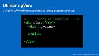 Eduardo Mendes (edumendes@gmail.com)16
Utilizar ngView
a diretiva ngView deﬁne o local onde os templates serão carregados
<!-- Secao de Conteudo -->
<div class="row">
<div ng-view>
</div>
</div>
 