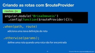 Eduardo Mendes (edumendes@gmail.com)20
Criando as rotas com $routeProvider
angular.module('BrisaImoveis')
.config(function($routeProvider){});
routes.js
.when(path, route)
.otherwise(params);
adiciona uma nova deﬁnição de rota
deﬁne uma rota quando uma rota não for encontrada
 