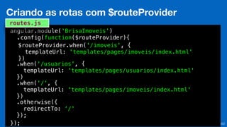 Eduardo Mendes (edumendes@gmail.com)
22
Criando as rotas com $routeProvider
angular.module('BrisaImoveis')
.config(function($routeProvider){
});
routes.js
$routeProvider.when('/imoveis', {
templateUrl: 'templates/pages/imoveis/index.html'
})
.when('/usuarios', {
templateUrl: 'templates/pages/usuarios/index.html'
})
.when('/', {
templateUrl: 'templates/pages/imoveis/index.html'
})
.otherwise({
redirectTo: ‘/'
});
 