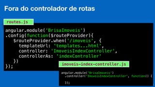 Eduardo Mendes (edumendes@gmail.com)
angular.module('BrisaImoveis')
.config(function($routeProvider){
$routeProvider.when('/imoveis', {
templateUrl: 'templates...html',
controller: 'ImoveisIndexController',
controllerAs: 'indexController'
})
});
routes.js
30
Fora do controlador de rotas
angular.module('BrisaImoveis')
.controller('ImoveisIndexController', function() {
});
imoveis-index-controller.js
 