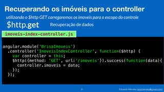Eduardo Mendes (edumendes@gmail.com)31
Recuperando os imóveis para o controller
utilizando o $http GET carregaremos os imoveis para o escopo do controle
$http.get Recuperação de dados
angular.module('BrisaImoveis')
.controller('ImoveisIndexController', function($http) {
var controller = this;
$http({method: 'GET', url:'/imoveis'}).success(function(data){
controller.imoveis = data;
});
});
imoveis-index-controller.js
 