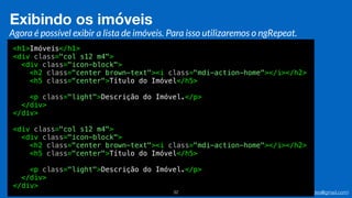 Eduardo Mendes (edumendes@gmail.com)32
Exibindo os imóveis
Agora é possível exibir a lista de imóveis. Para isso utilizaremos o ngRepeat.
<h1>Imóveis</h1>
<div class="col s12 m4">
<div class="icon-block">
<h2 class="center brown-text"><i class="mdi-action-home"></i></h2>
<h5 class="center">Título do Imóvel</h5>
<p class="light">Descrição do Imóvel.</p>
</div>
</div>
<div class="col s12 m4">
<div class="icon-block">
<h2 class="center brown-text"><i class="mdi-action-home"></i></h2>
<h5 class="center">Título do Imóvel</h5>
<p class="light">Descrição do Imóvel.</p>
</div>
</div>
 