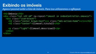 Eduardo Mendes (edumendes@gmail.com)33
Exibindo os imóveis
Agora é possível exibir a lista de imóveis. Para isso utilizaremos o ngRepeat.
<h1>Imóveis</h1>
<div class="col s12 m4" ng-repeat="imovel in indexController.imoveis">
<div class="icon-block">
<h2 class="center brown-text"><i class="mdi-action-home"></i></h2>
<h5 class="center">{{imovel.titulo}}</h5>
<p class="light">{{imovel.descricao}}</p>
</div>
</div>
 