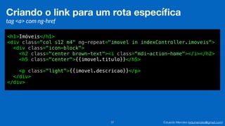 Eduardo Mendes (edumendes@gmail.com)37
Criando o link para um rota especíﬁca
tag <a> com ng-href
<h1>Imóveis</h1>
<div class="col s12 m4" ng-repeat="imovel in indexController.imoveis">
<div class="icon-block">
<h2 class="center brown-text"><i class="mdi-action-home"></i></h2>
<h5 class="center">{{imovel.titulo}}</h5>
<p class="light">{{imovel.descricao}}</p>
</div>
</div>
 