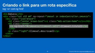 Eduardo Mendes (edumendes@gmail.com)38
Criando o link para um rota especíﬁca
tag <a> com ng-href
<h1>Imóveis</h1>
<div class="col s12 m4" ng-repeat="imovel in indexController.imoveis">
<div class="icon-block">
<h2 class="center brown-text"><i class="mdi-action-home"></i></h2>
<h5 class=“center">
<a ng-href=“#/imoveis/{{imovel.id}}">{{imovel.titulo}}</a>
</h5>
<p class="light">{{imovel.descricao}}</p>
</div>
</div>
 