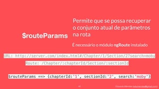 Eduardo Mendes (edumendes@gmail.com)
$routeParams
40
Permite que se possa recuperar
o conjunto atual de parâmetros
na rota
É necessário o módulo ngRoute instalado
URL: http://server.com/index.html#/Chapter/1/Section/2?search=moby
Route: /Chapter/:chapterId/Section/:sectionId
$routeParams ==> {chapterId:'1', sectionId:'2', search:'moby'}
 