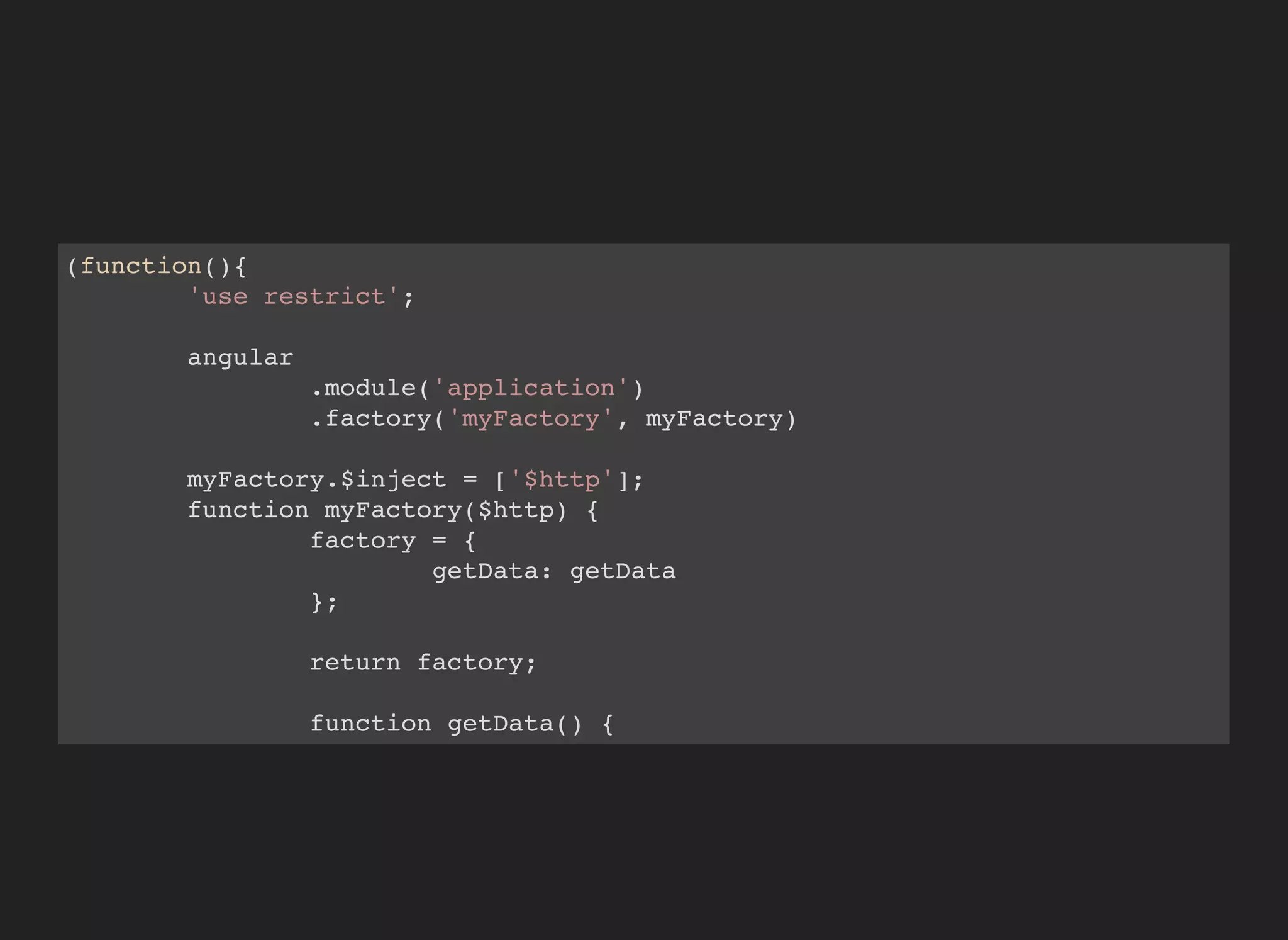 (function(){
'use restrict';
angular
.module('application')
.factory('myFactory', myFactory)
myFactory.$inject = ['$http'];
function myFactory($http) {
factory = {
getData: getData
};
return factory;
function getData() {
return $http({
 