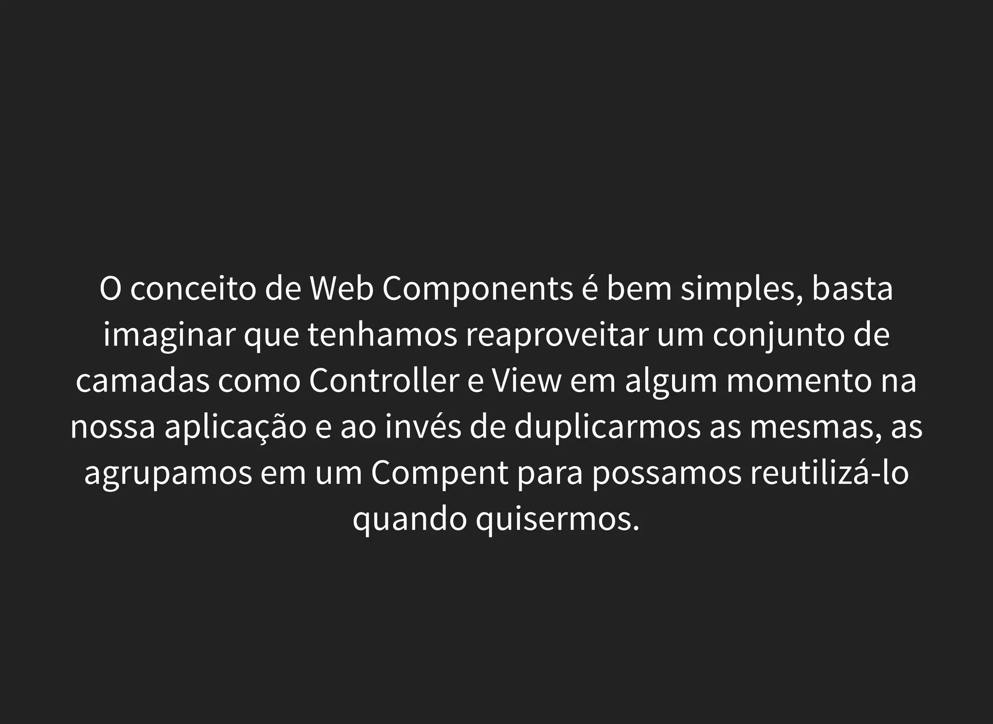 O conceito de Web Components é bem simples, basta
imaginar que tenhamos reaproveitar um conjunto de
camadas como Controller e View em algum momento na
nossa aplicação e ao invés de duplicarmos as mesmas, as
agrupamos em um Compent para possamos reutilizá-lo
quando quisermos.
 