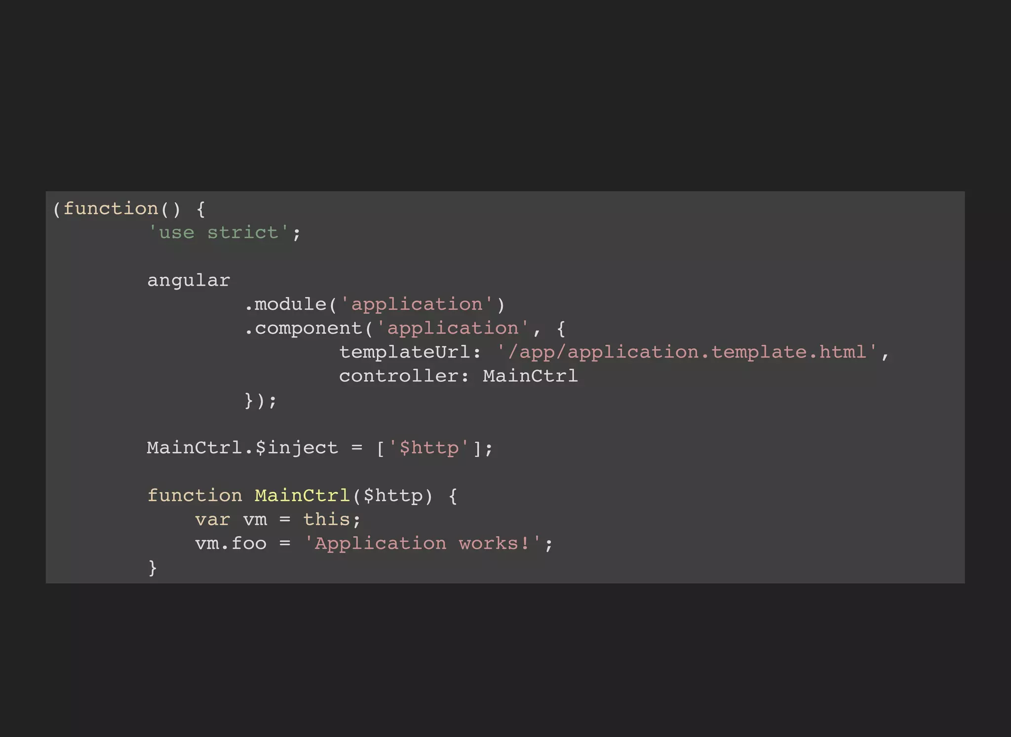 (function() {
'use strict';
angular
.module('application')
.component('application', {
templateUrl: '/app/application.template.html',
controller: MainCtrl
});
MainCtrl.$inject = ['$http'];
function MainCtrl($http) {
var vm = this;
vm.foo = 'Application works!';
}
})();
 
