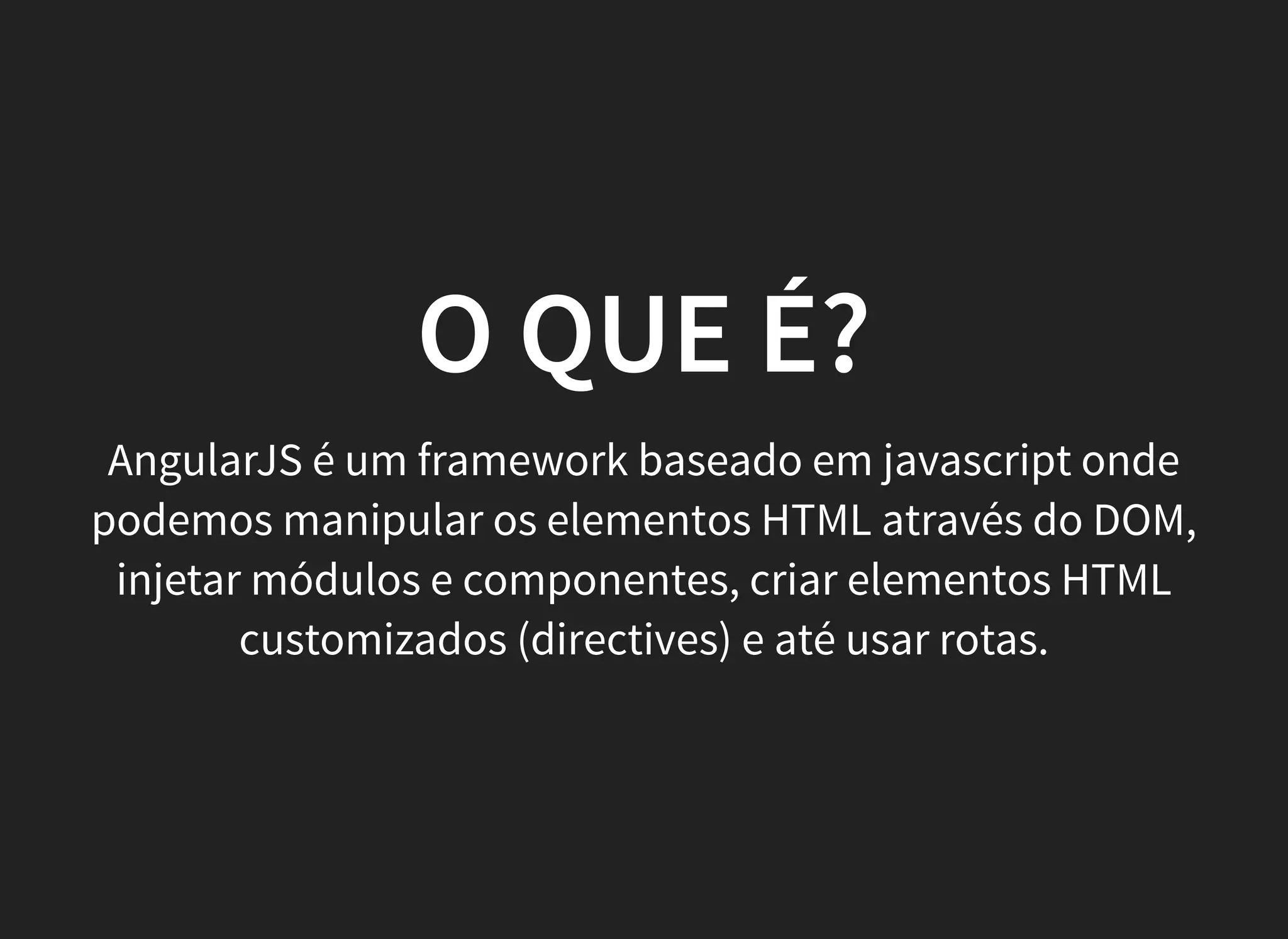 O QUE É?
AngularJS é um framework baseado em javascript onde
podemos manipular os elementos HTML através do DOM,
injetar módulos e componentes, criar elementos HTML
customizados (directives) e até usar rotas.
 
