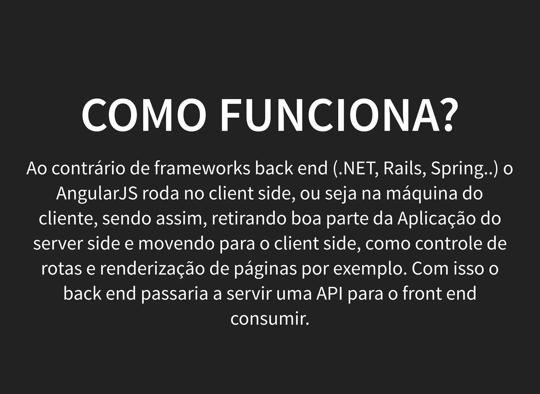 COMO FUNCIONA?
Ao contrário de frameworks back end (.NET, Rails, Spring..) o
AngularJS roda no client side, ou seja na máquina do
cliente, sendo assim, retirando boa parte da Aplicação do
server side e movendo para o client side, como controle de
rotas e renderização de páginas por exemplo. Com isso o
back end passaria a servir uma API para o front end
consumir.
 