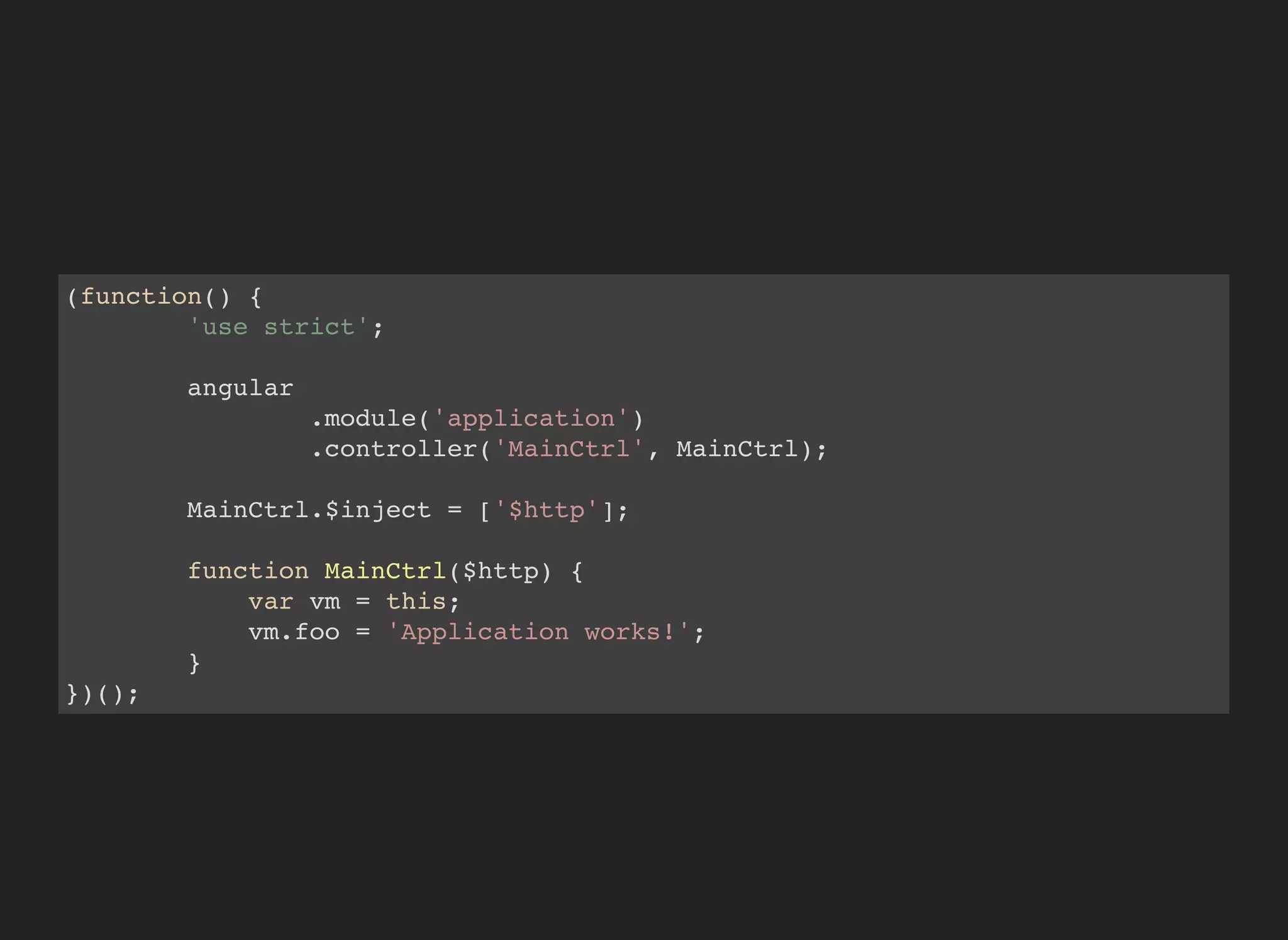 (function() {
'use strict';
angular
.module('application')
.controller('MainCtrl', MainCtrl);
MainCtrl.$inject = ['$http'];
function MainCtrl($http) {
var vm = this;
vm.foo = 'Application works!';
}
})();
 