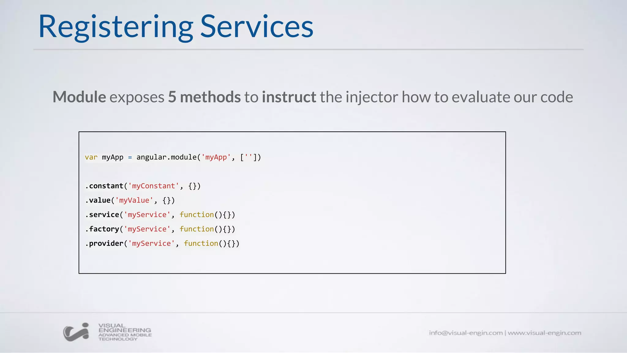 Registering Services
Module exposes 5 methods to instruct the injector how to evaluate our code
var myApp = angular.module('myApp', [''])
.constant('myConstant', {})
.value('myValue', {})
.service('myService', function(){})
.factory('myService', function(){})
.provider('myService', function(){})
 