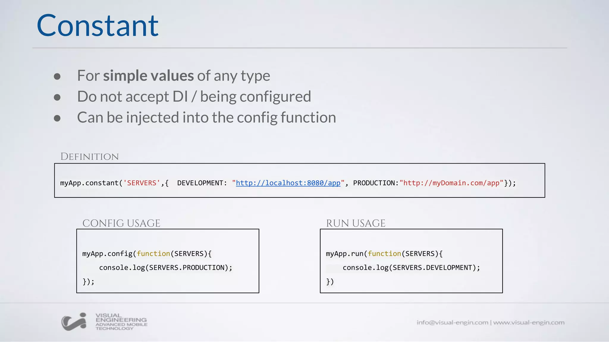 ● For simple values of any type
● Do not accept DI / being configured
● Can be injected into the config function
myApp.constant('SERVERS',{ DEVELOPMENT: "http://localhost:8080/app", PRODUCTION:"http://myDomain.com/app"});
Constant
myApp.config(function(SERVERS){
console.log(SERVERS.PRODUCTION);
});
myApp.run(function(SERVERS){
console.log(SERVERS.DEVELOPMENT);
})
Definition
CONFIG USAGE RUN USAGE
 