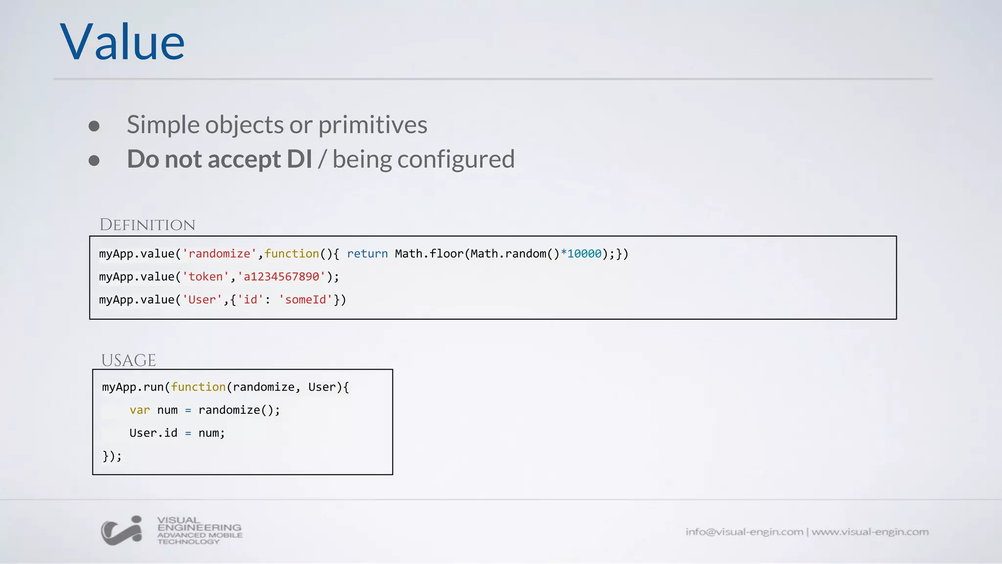 ● Simple objects or primitives
● Do not accept DI / being configured
myApp.value('randomize',function(){ return Math.floor(Math.random()*10000);})
myApp.value('token','a1234567890');
myApp.value('User',{'id': 'someId'})
Value
myApp.run(function(randomize, User){
var num = randomize();
User.id = num;
});
Definition
USAGE
 