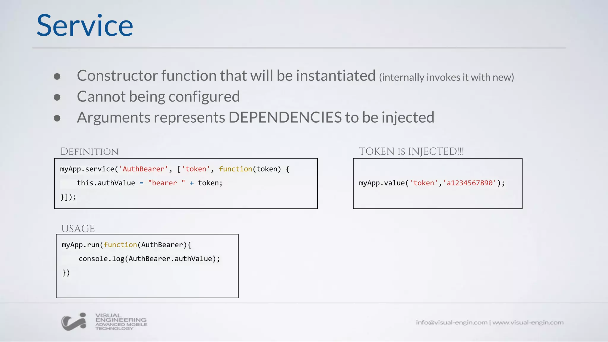 ● Constructor function that will be instantiated (internally invokes it with new)
● Cannot being configured
● Arguments represents DEPENDENCIES to be injected
myApp.service('AuthBearer', ['token', function(token) {
this.authValue = "bearer " + token;
}]);
Service
myApp.run(function(AuthBearer){
console.log(AuthBearer.authValue);
})
Definition
USAGE
myApp.value('token','a1234567890');
TOKEN is INJECTED!!!
 