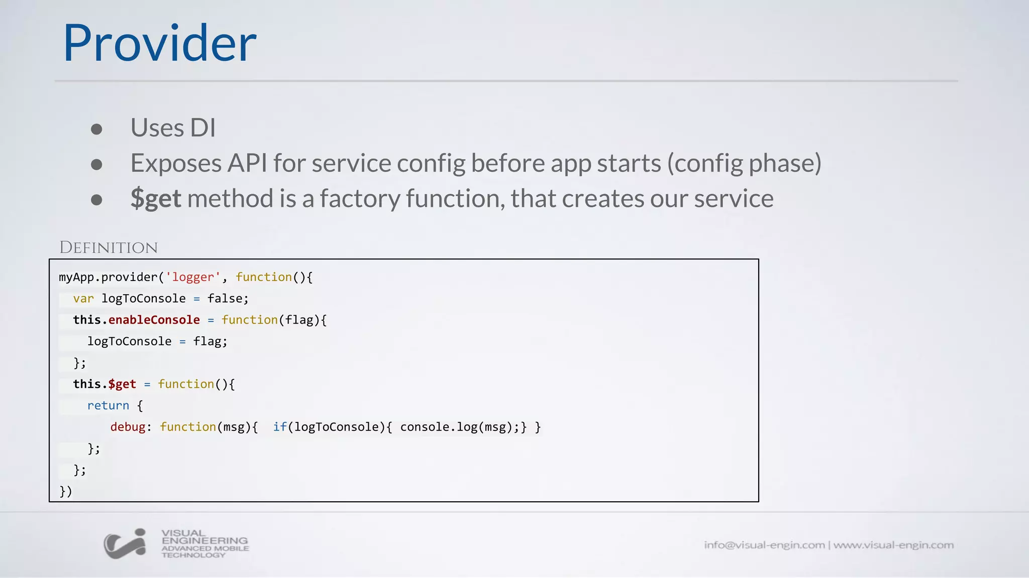 ● Uses DI
● Exposes API for service config before app starts (config phase)
● $get method is a factory function, that creates our service
myApp.provider('logger', function(){
var logToConsole = false;
this.enableConsole = function(flag){
logToConsole = flag;
};
this.$get = function(){
return {
debug: function(msg){ if(logToConsole){ console.log(msg);} }
};
};
})
Provider
Definition
 