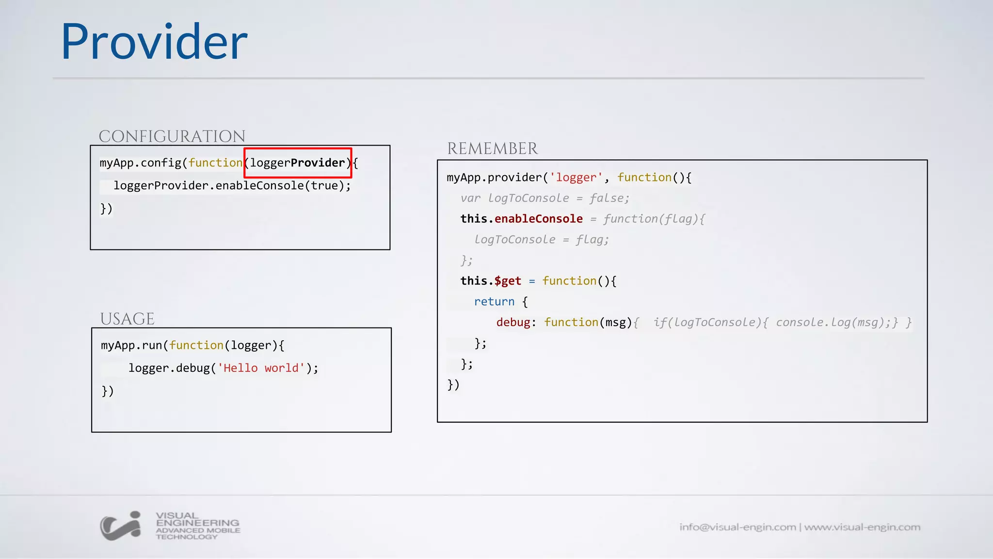 Provider
myApp.config(function(loggerProvider){
loggerProvider.enableConsole(true);
})
CONFIGURATION
myApp.run(function(logger){
logger.debug('Hello world');
})
USAGE
myApp.provider('logger', function(){
var logToConsole = false;
this.enableConsole = function(flag){
logToConsole = flag;
};
this.$get = function(){
return {
debug: function(msg){ if(logToConsole){ console.log(msg);} }
};
};
})
REMEMBER
 