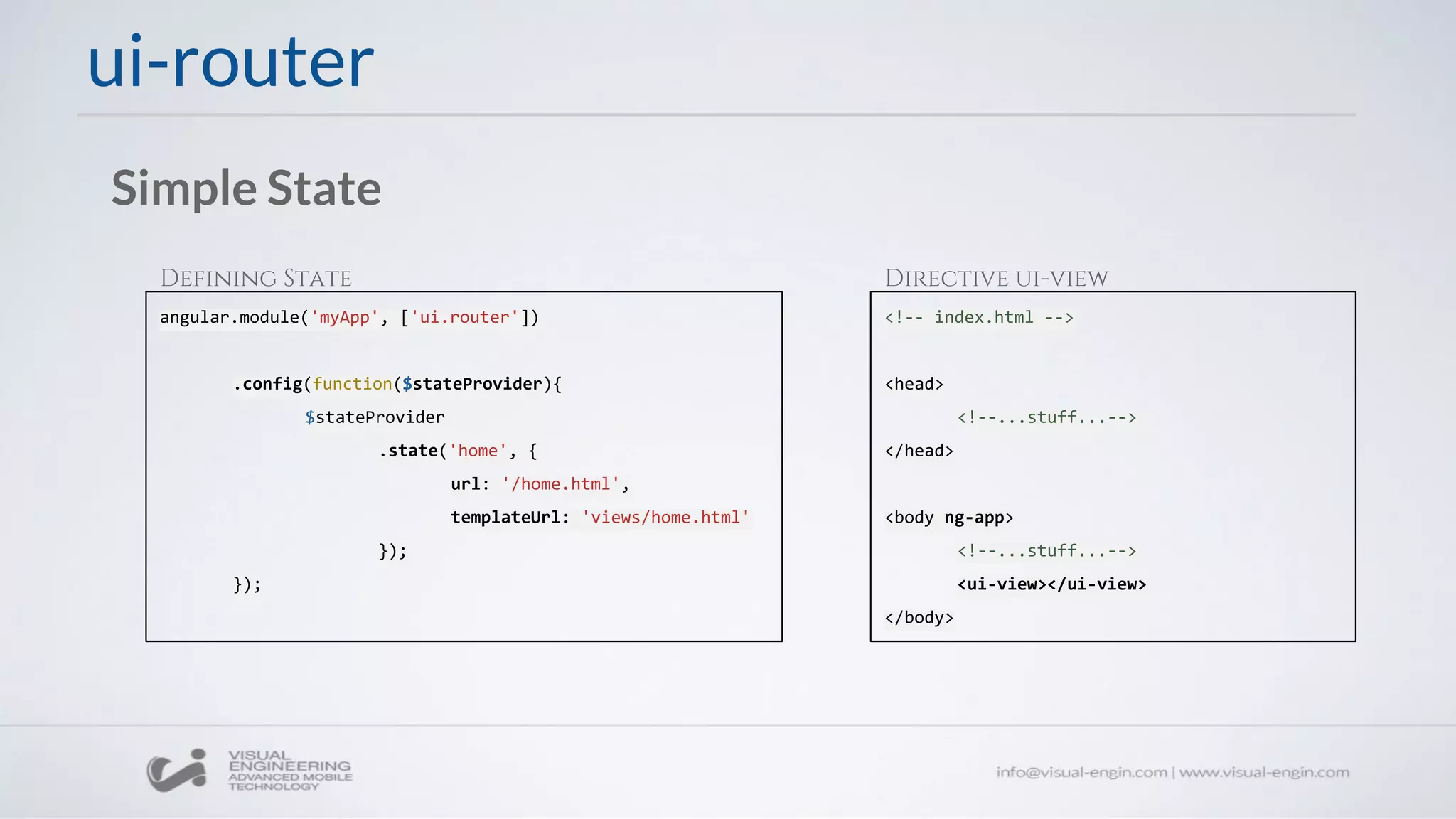 ui-router
Simple State
angular.module('myApp', ['ui.router'])
.config(function($stateProvider){
$stateProvider
.state('home', {
url: '/home.html',
templateUrl: 'views/home.html'
});
});
<!-- index.html -->
<head>
<!--...stuff...-->
</head>
<body ng-app>
<!--...stuff...-->
<ui-view></ui-view>
</body>
Defining State Directive ui-view
 