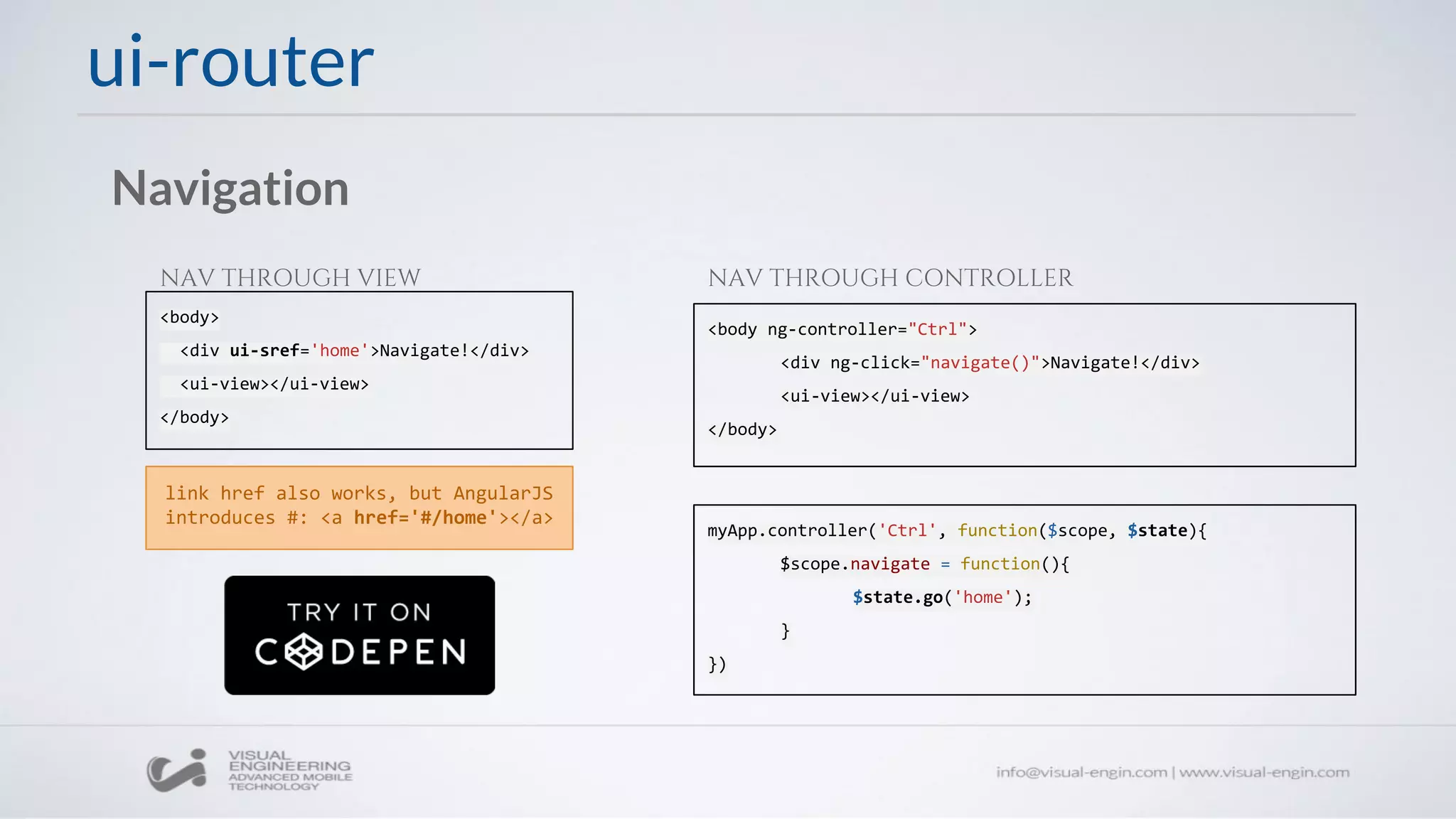 ui-router
Navigation
<body>
<div ui-sref='home'>Navigate!</div>
<ui-view></ui-view>
</body>
<body ng-controller="Ctrl">
<div ng-click="navigate()">Navigate!</div>
<ui-view></ui-view>
</body>
NAV THROUGH VIEW NAV THROUGH CONTROLLER
myApp.controller('Ctrl', function($scope, $state){
$scope.navigate = function(){
$state.go('home');
}
})
link href also works, but AngularJS
introduces #: <a href='#/home'></a>
 