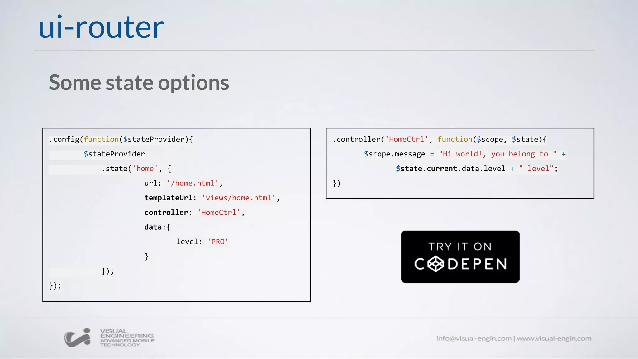 ui-router
Some state options
.config(function($stateProvider){
$stateProvider
.state('home', {
url: '/home.html',
templateUrl: 'views/home.html',
controller: 'HomeCtrl',
data:{
level: 'PRO'
}
});
});
.controller('HomeCtrl', function($scope, $state){
$scope.message = "Hi world!, you belong to " +
$state.current.data.level + " level";
})
 