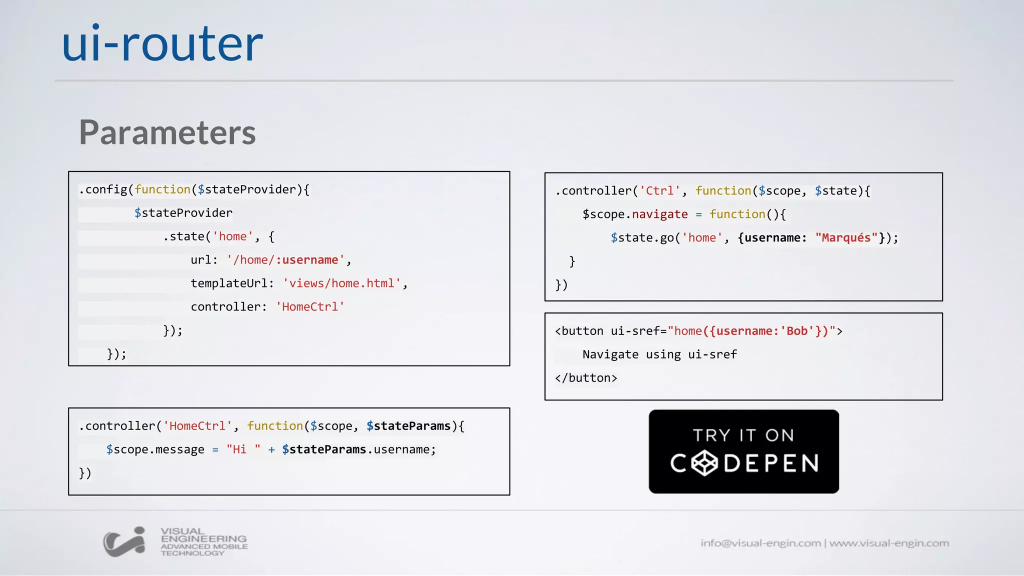 ui-router
Parameters
.config(function($stateProvider){
$stateProvider
.state('home', {
url: '/home/:username',
templateUrl: 'views/home.html',
controller: 'HomeCtrl'
});
});
.controller('HomeCtrl', function($scope, $stateParams){
$scope.message = "Hi " + $stateParams.username;
})
.controller('Ctrl', function($scope, $state){
$scope.navigate = function(){
$state.go('home', {username: "Marqués"});
}
})
<button ui-sref="home({username:'Bob'})">
Navigate using ui-sref
</button>
 