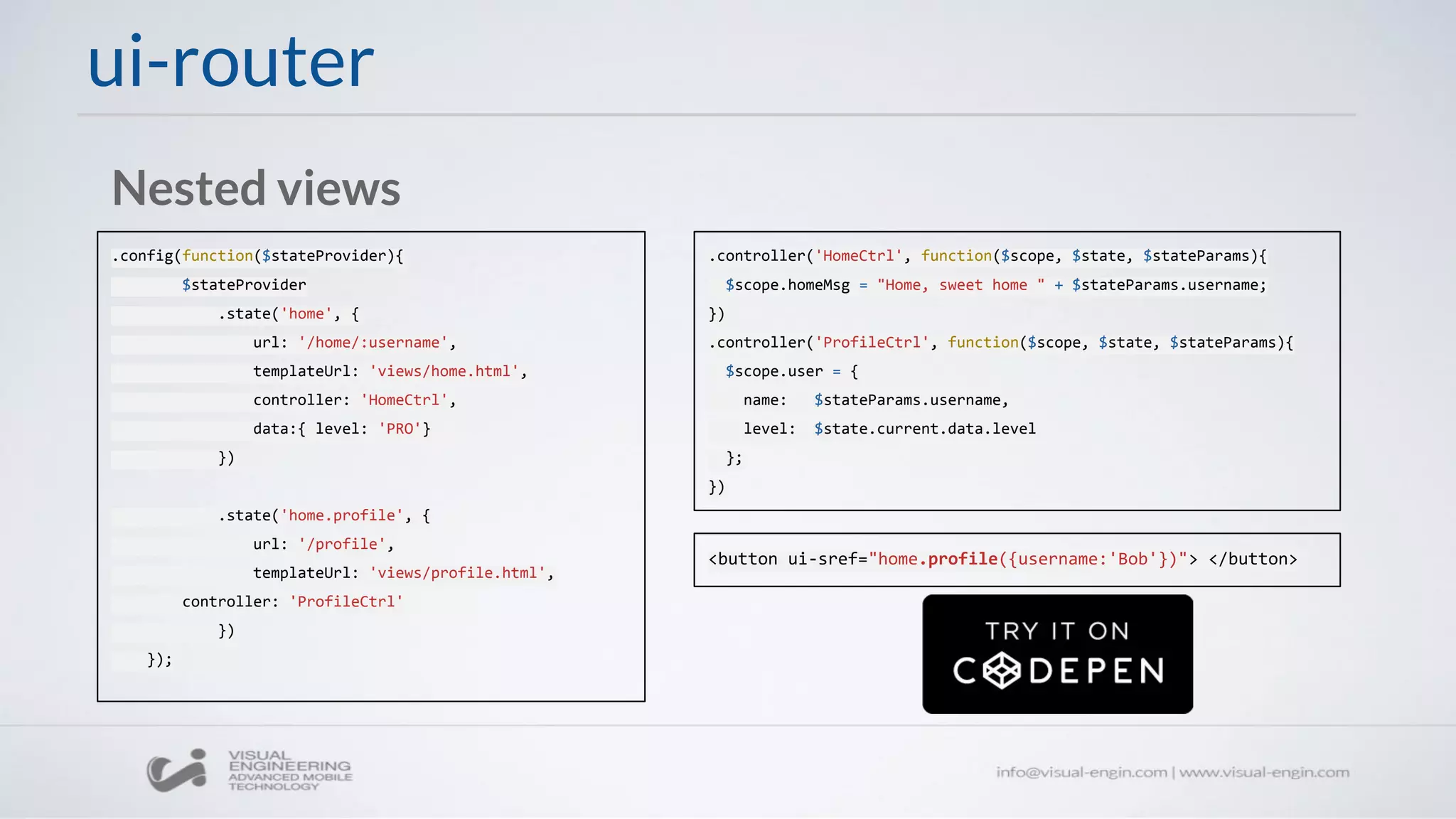 ui-router
.config(function($stateProvider){
$stateProvider
.state('home', {
url: '/home/:username',
templateUrl: 'views/home.html',
controller: 'HomeCtrl',
data:{ level: 'PRO'}
})
.state('home.profile', {
url: '/profile',
templateUrl: 'views/profile.html',
controller: 'ProfileCtrl'
})
});
Nested views
.controller('HomeCtrl', function($scope, $state, $stateParams){
$scope.homeMsg = "Home, sweet home " + $stateParams.username;
})
.controller('ProfileCtrl', function($scope, $state, $stateParams){
$scope.user = {
name: $stateParams.username,
level: $state.current.data.level
};
})
<button ui-sref="home.profile({username:'Bob'})"> </button>
 