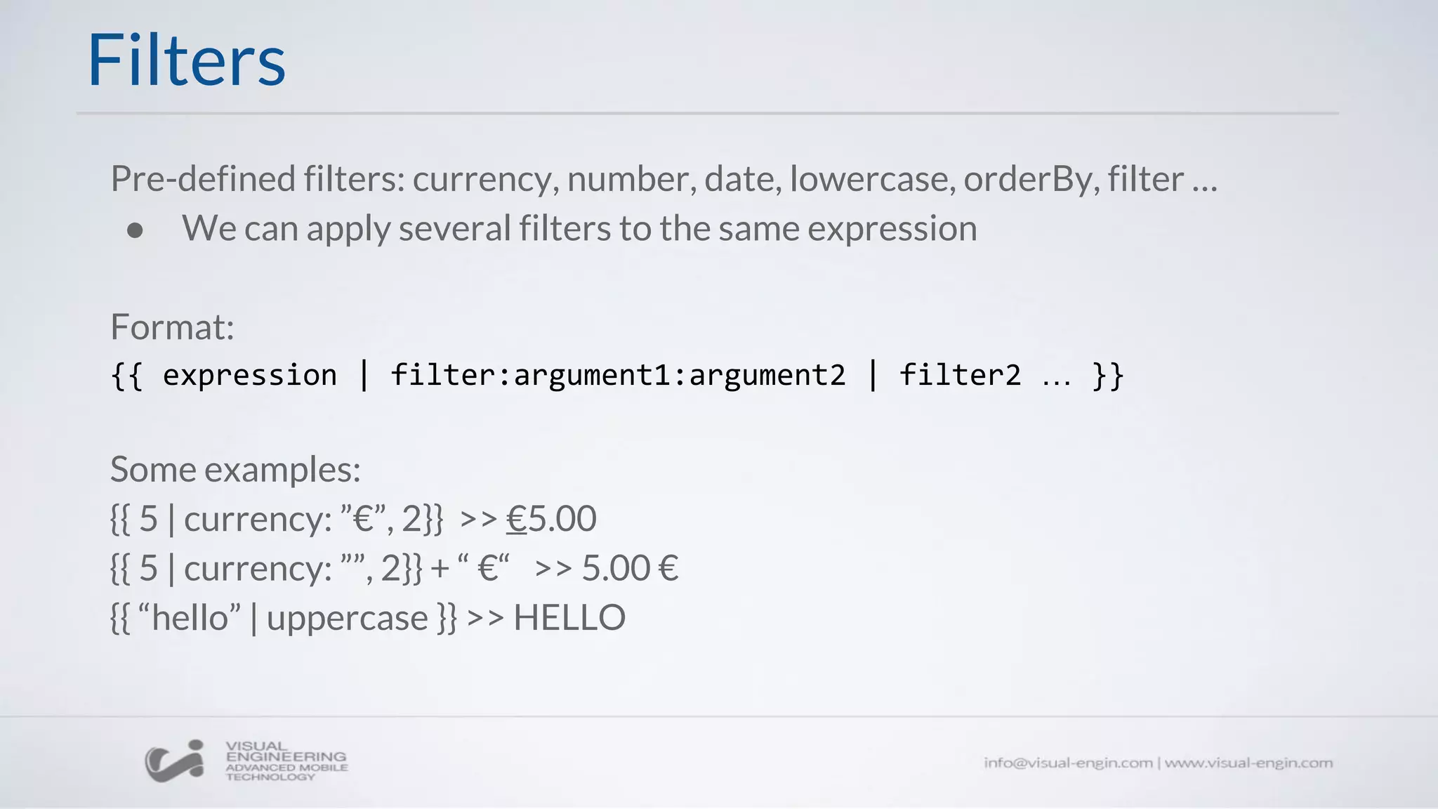 Filters
Pre-defined filters: currency, number, date, lowercase, orderBy, filter …
● We can apply several filters to the same expression
Format:
{{ expression | filter:argument1:argument2 | filter2 … }}
Some examples:
{{ 5 | currency: ”€”, 2}} >> €5.00
{{ 5 | currency: ””, 2}} + “ €“ >> 5.00 €
{{ “hello” | uppercase }} >> HELLO
 