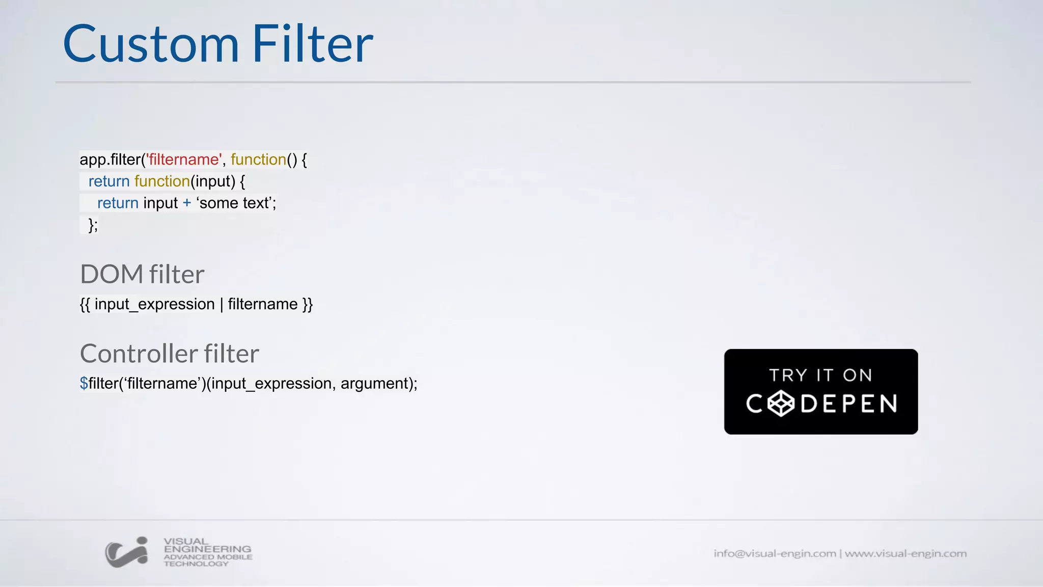 Custom Filter
app.filter('filtername', function() {
return function(input) {
return input + ‘some text’;
};
DOM filter
{{ input_expression | filtername }}
Controller filter
$filter(‘filtername’)(input_expression, argument);
 