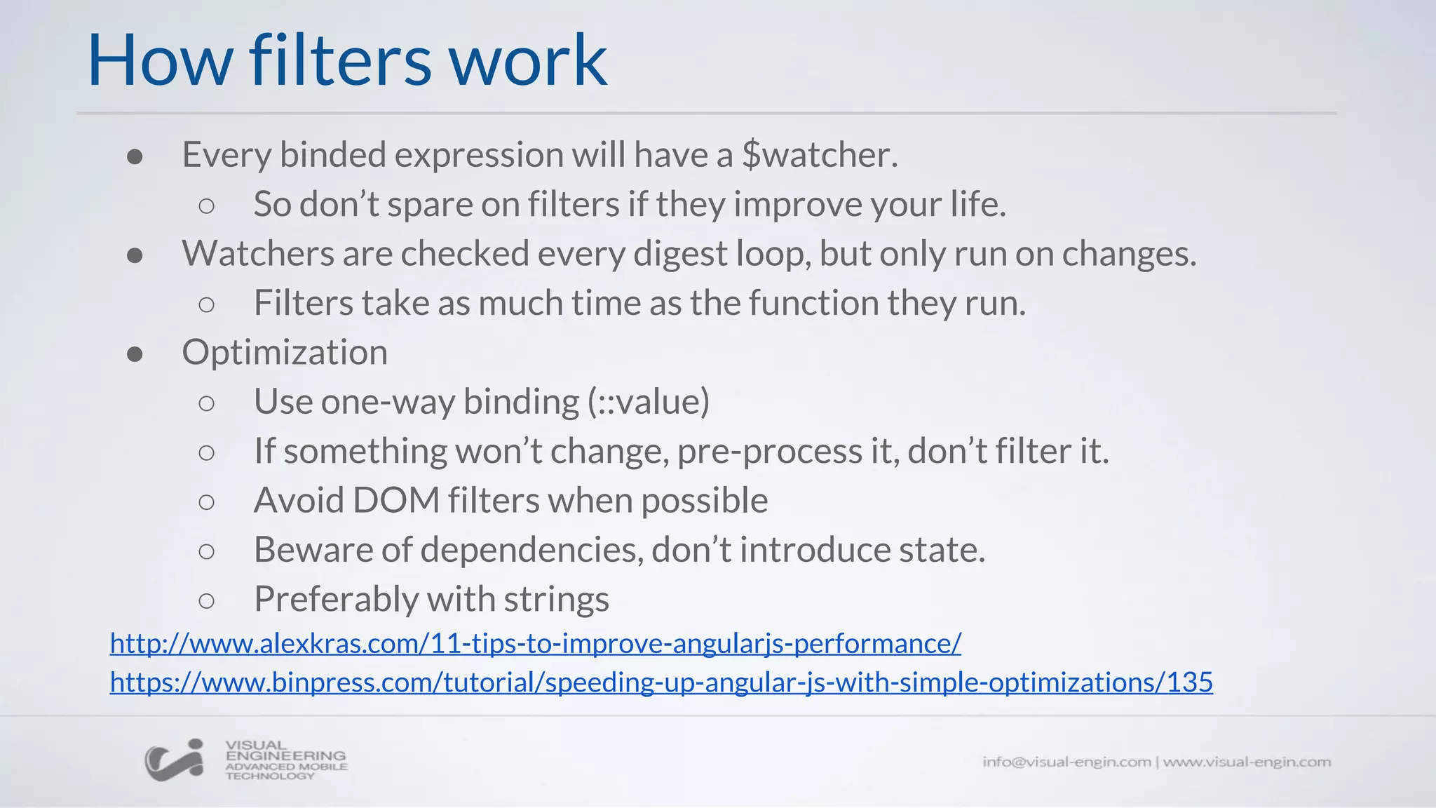 How filters work
● Every binded expression will have a $watcher.
○ So don’t spare on filters if they improve your life.
● Watchers are checked every digest loop, but only run on changes.
○ Filters take as much time as the function they run.
● Optimization
○ Use one-way binding (::value)
○ If something won’t change, pre-process it, don’t filter it.
○ Avoid DOM filters when possible
○ Beware of dependencies, don’t introduce state.
○ Preferably with strings
http://www.alexkras.com/11-tips-to-improve-angularjs-performance/
https://www.binpress.com/tutorial/speeding-up-angular-js-with-simple-optimizations/135
 