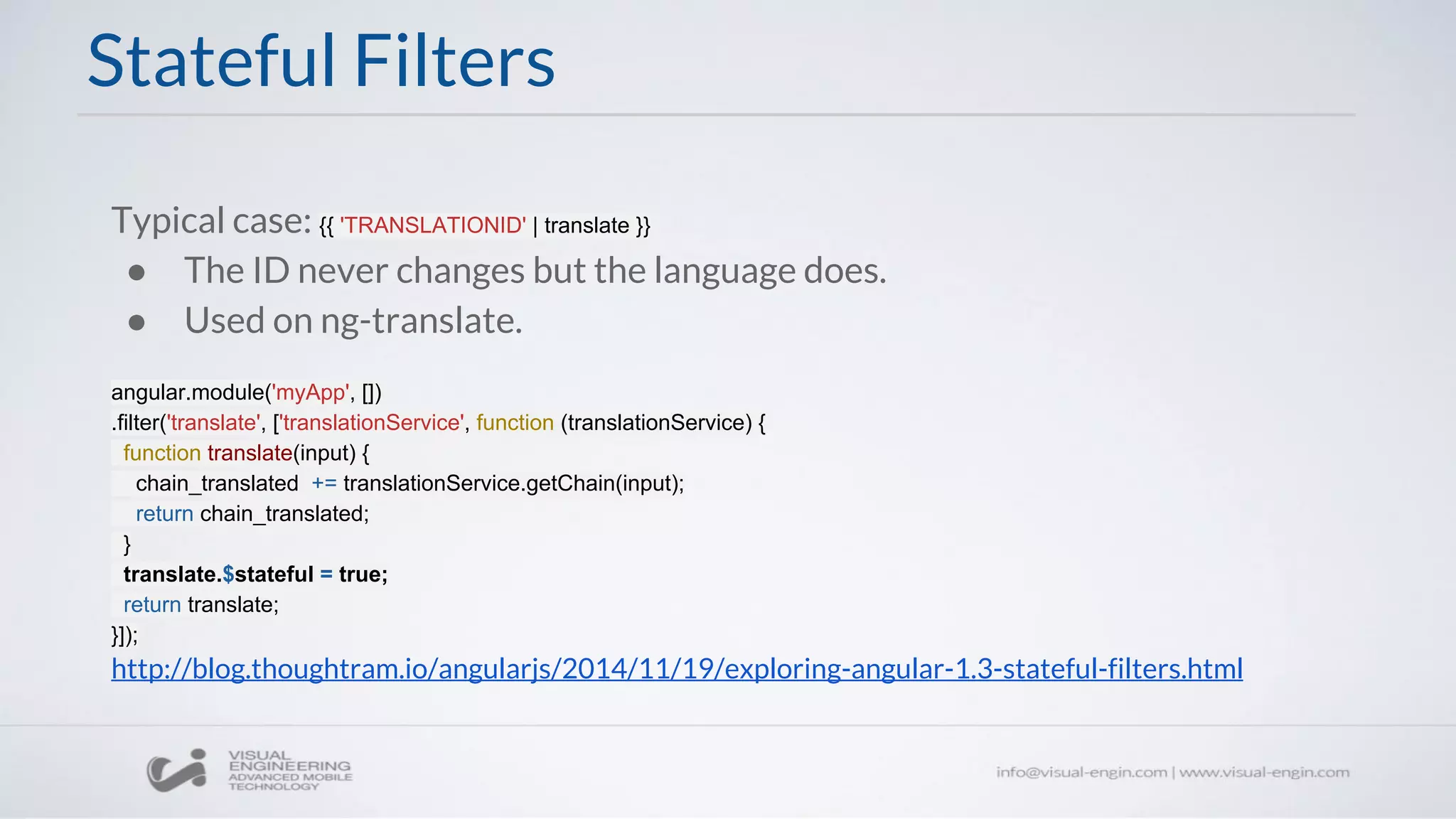 Stateful Filters
Typical case: {{ 'TRANSLATIONID' | translate }}
● The ID never changes but the language does.
● Used on ng-translate.
angular.module('myApp', [])
.filter('translate', ['translationService', function (translationService) {
function translate(input) {
chain_translated += translationService.getChain(input);
return chain_translated;
}
translate.$stateful = true;
return translate;
}]);
http://blog.thoughtram.io/angularjs/2014/11/19/exploring-angular-1.3-stateful-filters.html
 