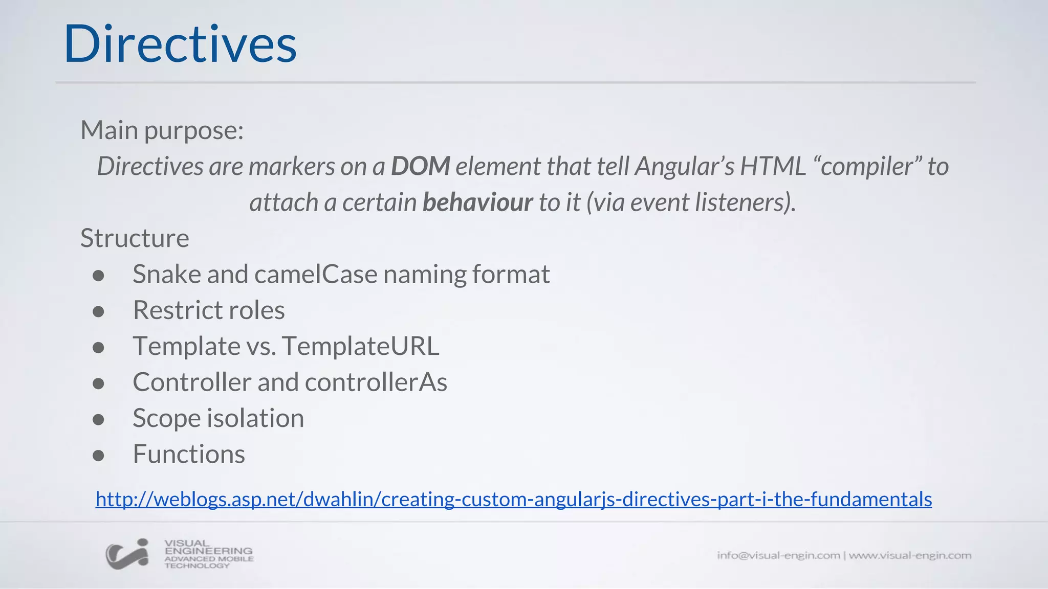 Directives
Main purpose:
Directives are markers on a DOM element that tell Angular’s HTML “compiler” to
attach a certain behaviour to it (via event listeners).
Structure
● Snake and camelCase naming format
● Restrict roles
● Template vs. TemplateURL
● Controller and controllerAs
● Scope isolation
● Functions
http://weblogs.asp.net/dwahlin/creating-custom-angularjs-directives-part-i-the-fundamentals
 