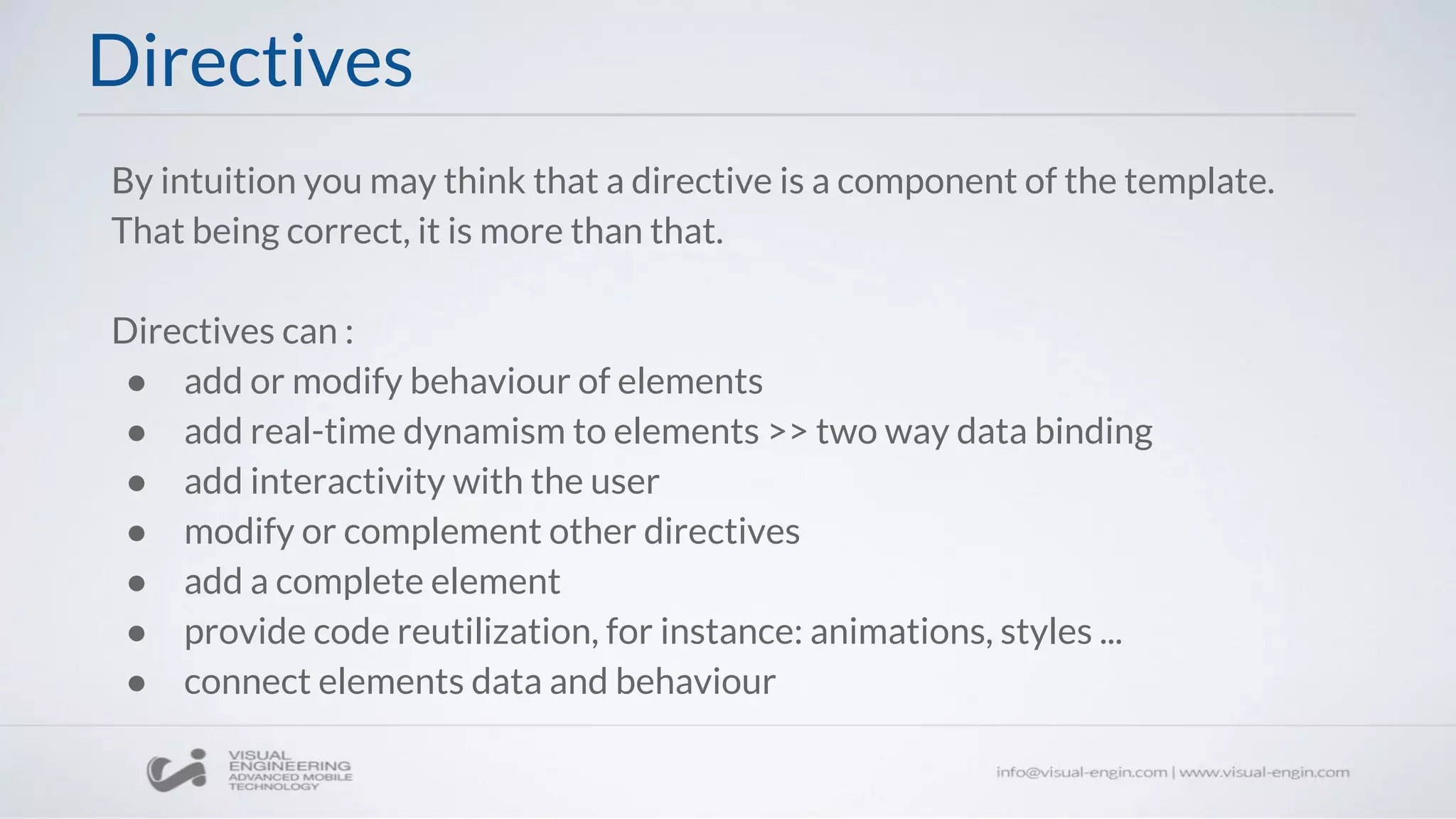 By intuition you may think that a directive is a component of the template.
That being correct, it is more than that.
Directives can :
● add or modify behaviour of elements
● add real-time dynamism to elements >> two way data binding
● add interactivity with the user
● modify or complement other directives
● add a complete element
● provide code reutilization, for instance: animations, styles ...
● connect elements data and behaviour
Directives
 