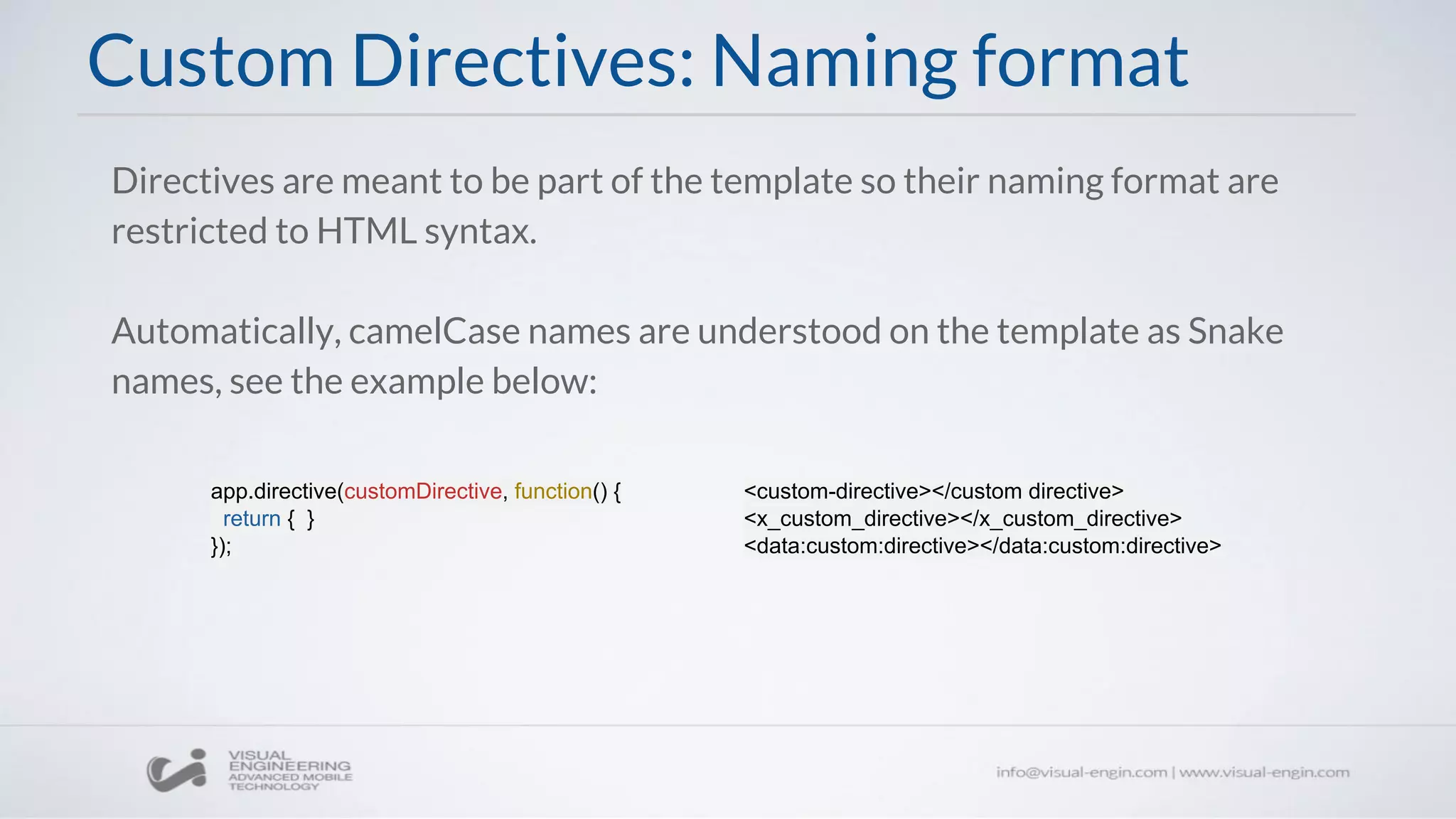 Custom Directives: Naming format
Directives are meant to be part of the template so their naming format are
restricted to HTML syntax.
Automatically, camelCase names are understood on the template as Snake
names, see the example below:
app.directive(customDirective, function() {
return { }
});
<custom-directive></custom directive>
<x_custom_directive></x_custom_directive>
<data:custom:directive></data:custom:directive>
 