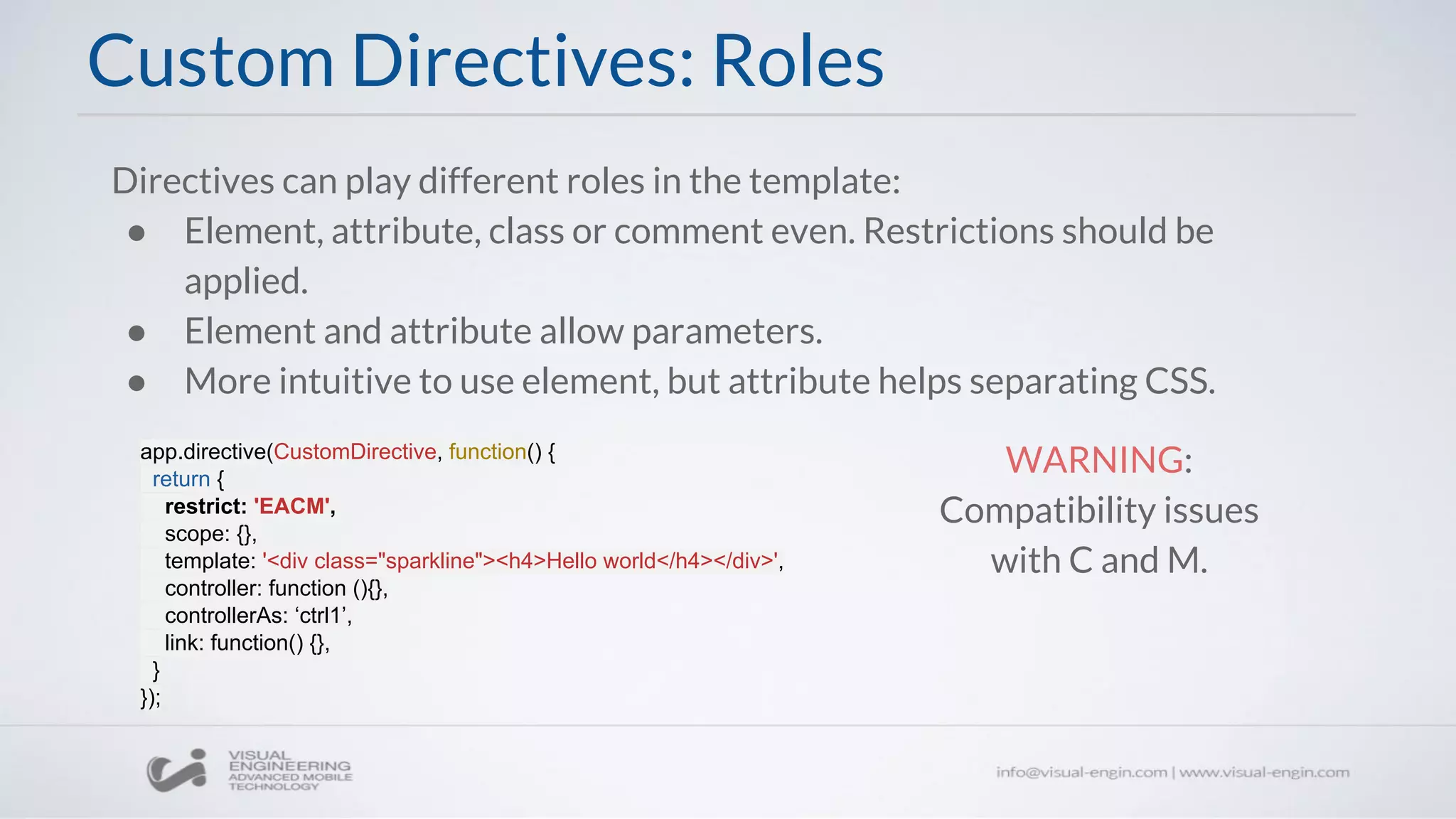 Custom Directives: Roles
Directives can play different roles in the template:
● Element, attribute, class or comment even. Restrictions should be
applied.
● Element and attribute allow parameters.
● More intuitive to use element, but attribute helps separating CSS.
app.directive(CustomDirective, function() {
return {
restrict: 'EACM',
scope: {},
template: '<div class="sparkline"><h4>Hello world</h4></div>',
controller: function (){},
controllerAs: ‘ctrl1’,
link: function() {},
}
});
WARNING:
Compatibility issues
with C and M.
 