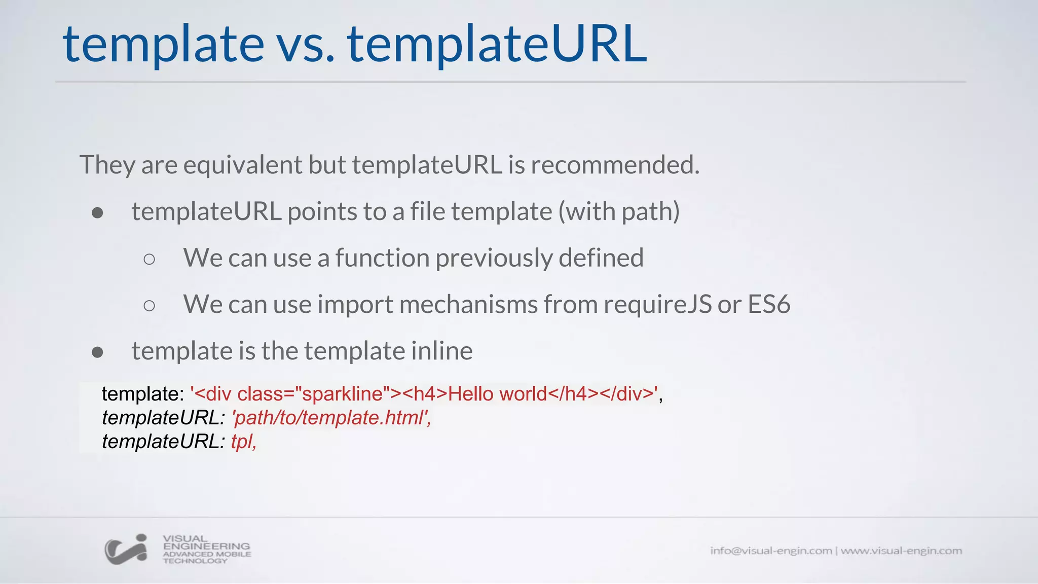 template vs. templateURL
They are equivalent but templateURL is recommended.
● templateURL points to a file template (with path)
○ We can use a function previously defined
○ We can use import mechanisms from requireJS or ES6
● template is the template inline
template: '<div class="sparkline"><h4>Hello world</h4></div>',
templateURL: 'path/to/template.html',
templateURL: tpl,
 