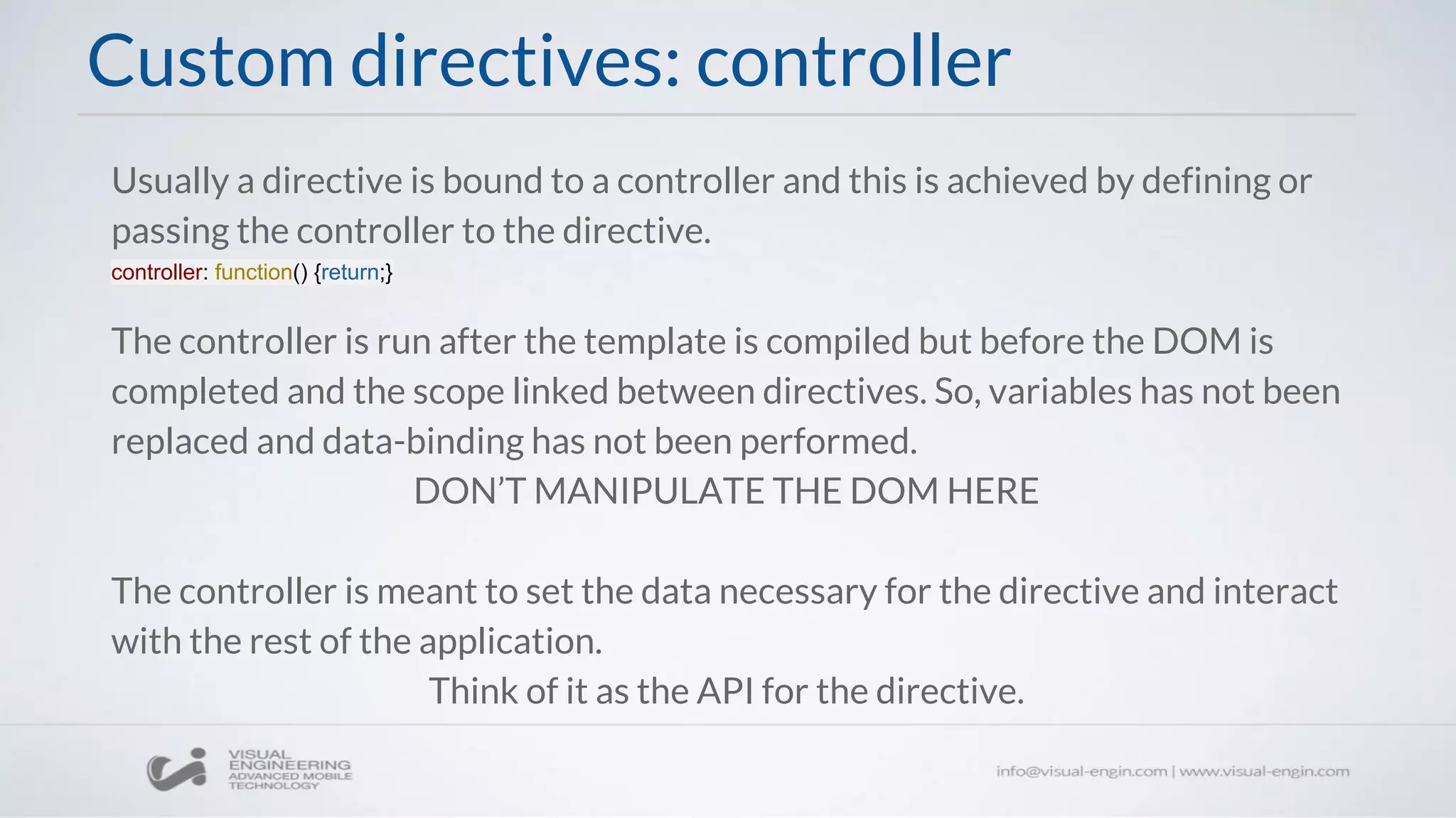 Custom directives: controller
Usually a directive is bound to a controller and this is achieved by defining or
passing the controller to the directive.
controller: function() {return;}
The controller is run after the template is compiled but before the DOM is
completed and the scope linked between directives. So, variables has not been
replaced and data-binding has not been performed.
DON’T MANIPULATE THE DOM HERE
The controller is meant to set the data necessary for the directive and interact
with the rest of the application.
Think of it as the API for the directive.
 