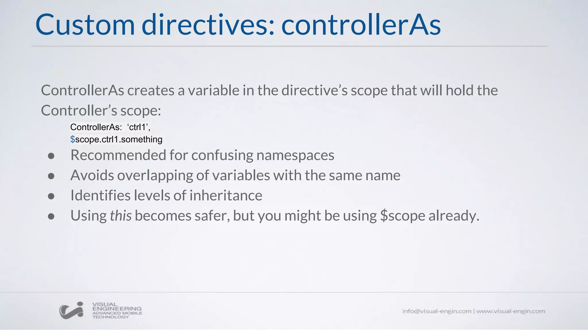 Custom directives: controllerAs
ControllerAs creates a variable in the directive’s scope that will hold the
Controller’s scope:
ControllerAs: ‘ctrl1’,
$scope.ctrl1.something
● Recommended for confusing namespaces
● Avoids overlapping of variables with the same name
● Identifies levels of inheritance
● Using this becomes safer, but you might be using $scope already.
 